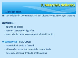 33.. MMaatteerriiaallss ddiiddààccttiiccss 
* LLIBRE DE TEXT: 
Història del Món Contemporani, Ed. Vicens Vives. ISBN 9788431689414 
QUADERN: 
- apunts de classe 
- resums, esquemes i gràfics 
- exercicis de desenvolupament, síntesi i repàs 
WEBDEJOANET i MOODLE: 
- materials d’ajuda a l’estudi 
- videos de classe, documentals, comentaris 
- dates d’exàmens, treballs, instruccions 
 