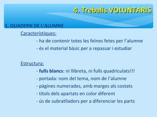 1. QUADERN DE L’ALUMNE 
Característiques: 
44.. TTrreebbaallllss VVOOLLUUNNTTAARRIISS 
- ha de contenir totes les feïnes fetes per l’alumne 
- és el material bàsic per a repassar i estudiar 
Estructura: 
- fulls blancs: ni llibreta, ni fulls quadriculats!!! 
- portada: nom del tema, nom de l’alumne 
- pàgines numerades, amb marges als costats 
- títols dels apartats en color diferent 
- ús de subratlladors per a diferenciar les parts 
 
