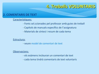 2. COMENTARIS DE TEXT 
Característiques: 
44.. TTrreebbaallllss VVOOLLUUNNTTAARRIISS 
- Fonts sel.ccionades pel professor amb guies de treball 
- Capítols de manuals específics de l’assignatura 
- Materials de síntesi i resum de cada tema 
Estructura: 
- veure model de comentari de text 
Observacions: 
- els exàmens inclouran un comentari de text 
- cada tema tindrà comentaris de text voluntaris 
 