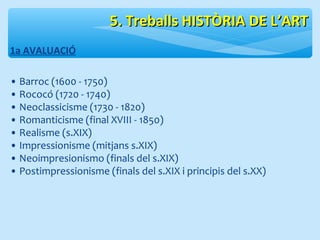 55.. TTrreebbaallllss HHIISSTTÒÒRRIIAA DDEE LL’’AARRTT 
1a AVALUACIÓ 
• Barroc (1600 - 1750) 
• Rococó (1720 - 1740) 
• Neoclassicisme (1730 - 1820) 
• Romanticisme (final XVIII - 1850) 
• Realisme (s.XIX) 
• Impressionisme (mitjans s.XIX) 
• Neoimpresionismo (finals del s.XIX) 
• Postimpressionisme (finals del s.XIX i principis del s.XX) 
 