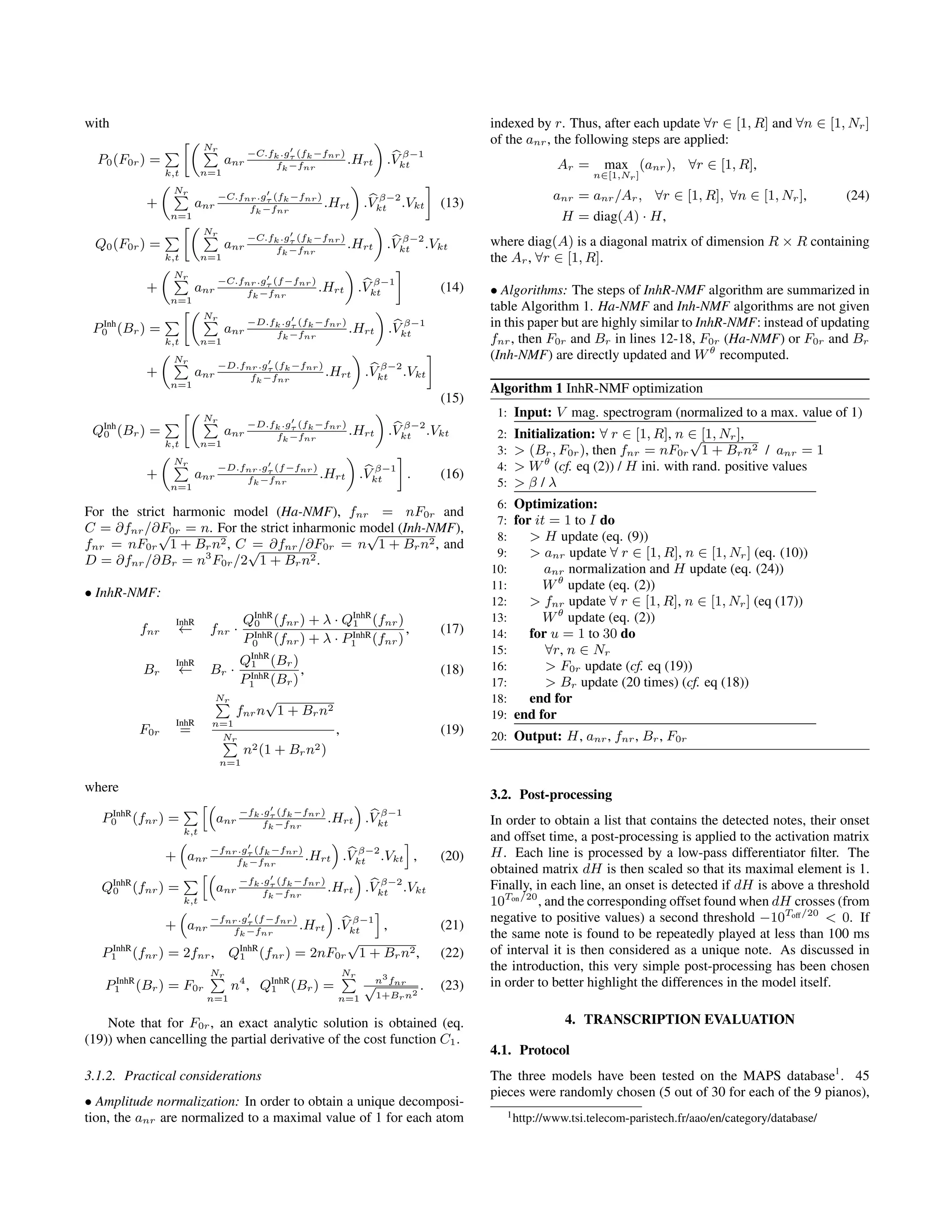 with
P0(F0r) =
k,t
Nr
n=1
anr
−C.fk.gτ (fk−fnr)
fk−fnr
.Hrt .V β−1
kt
+
Nr
n=1
anr
−C.fnr.gτ (fk−fnr)
fk−fnr
.Hrt .V β−2
kt .Vkt (13)
Q0(F0r) =
k,t
Nr
n=1
anr
−C.fk.gτ (fk−fnr)
fk−fnr
.Hrt .V β−2
kt .Vkt
+
Nr
n=1
anr
−C.fnr.gτ (f−fnr)
fk−fnr
.Hrt .V β−1
kt (14)
PInh
0 (Br) =
k,t
Nr
n=1
anr
−D.fk.gτ (fk−fnr)
fk−fnr
.Hrt .V β−1
kt
+
Nr
n=1
anr
−D.fnr.gτ (fk−fnr)
fk−fnr
.Hrt .V β−2
kt .Vkt
(15)
QInh
0 (Br) =
k,t
Nr
n=1
anr
−D.fk.gτ (fk−fnr)
fk−fnr
.Hrt .V β−2
kt .Vkt
+
Nr
n=1
anr
−D.fnr.gτ (f−fnr)
fk−fnr
.Hrt .V β−1
kt . (16)
For the strict harmonic model (Ha-NMF), fnr = nF0r and
C = ∂fnr/∂F0r = n. For the strict inharmonic model (Inh-NMF),
fnr = nF0r
√
1 + Brn2, C = ∂fnr/∂F0r = n
√
1 + Brn2, and
D = ∂fnr/∂Br = n3
F0r/2
√
1 + Brn2.
• InhR-NMF:
fnr
InhR
← fnr ·
QInhR
0 (fnr) + λ · QInhR
1 (fnr)
PInhR
0 (fnr) + λ · PInhR
1 (fnr)
, (17)
Br
InhR
← Br ·
QInhR
1 (Br)
PInhR
1 (Br)
, (18)
F0r
InhR
=
Nr
n=1
fnrn
√
1 + Brn2
Nr
n=1
n2(1 + Brn2)
, (19)
where
PInhR
0 (fnr) =
k,t
anr
−fk.gτ (fk−fnr)
fk−fnr
.Hrt .V β−1
kt
+ anr
−fnr.gτ (fk−fnr)
fk−fnr
.Hrt .V β−2
kt .Vkt , (20)
QInhR
0 (fnr) =
k,t
anr
−fk.gτ (fk−fnr)
fk−fnr
.Hrt .V β−2
kt .Vkt
+ anr
−fnr.gτ (f−fnr)
fk−fnr
.Hrt .V β−1
kt , (21)
PInhR
1 (fnr) = 2fnr, QInhR
1 (fnr) = 2nF0r
√
1 + Brn2, (22)
PInhR
1 (Br) = F0r
Nr
n=1
n4
, QInhR
1 (Br) =
Nr
n=1
n3
fnr√
1+Brn2
. (23)
Note that for F0r, an exact analytic solution is obtained (eq.
(19)) when cancelling the partial derivative of the cost function C1.
3.1.2. Practical considerations
• Amplitude normalization: In order to obtain a unique decomposi-
tion, the anr are normalized to a maximal value of 1 for each atom
indexed by r. Thus, after each update ∀r ∈ [1, R] and ∀n ∈ [1, Nr]
of the anr, the following steps are applied:
Ar = max
n∈[1,Nr]
(anr), ∀r ∈ [1, R],
anr = anr/Ar, ∀r ∈ [1, R], ∀n ∈ [1, Nr], (24)
H = diag(A) · H,
where diag(A) is a diagonal matrix of dimension R × R containing
the Ar, ∀r ∈ [1, R].
• Algorithms: The steps of InhR-NMF algorithm are summarized in
table Algorithm 1. Ha-NMF and Inh-NMF algorithms are not given
in this paper but are highly similar to InhR-NMF: instead of updating
fnr, then F0r and Br in lines 12-18, F0r (Ha-NMF) or F0r and Br
(Inh-NMF) are directly updated and Wθ
recomputed.
Algorithm 1 InhR-NMF optimization
1: Input: V mag. spectrogram (normalized to a max. value of 1)
2: Initialization: ∀ r ∈ [1, R], n ∈ [1, Nr],
3: > (Br, F0r), then fnr = nF0r
√
1 + Brn2 / anr = 1
4: > Wθ
(cf. eq (2)) / H ini. with rand. positive values
5: > β / λ
6: Optimization:
7: for it = 1 to I do
8: > H update (eq. (9))
9: > anr update ∀ r ∈ [1, R], n ∈ [1, Nr] (eq. (10))
10: anr normalization and H update (eq. (24))
11: Wθ
update (eq. (2))
12: > fnr update ∀ r ∈ [1, R], n ∈ [1, Nr] (eq (17))
13: Wθ
update (eq. (2))
14: for u = 1 to 30 do
15: ∀r, n ∈ Nr
16: > F0r update (cf. eq (19))
17: > Br update (20 times) (cf. eq (18))
18: end for
19: end for
20: Output: H, anr, fnr, Br, F0r
3.2. Post-processing
In order to obtain a list that contains the detected notes, their onset
and offset time, a post-processing is applied to the activation matrix
H. Each line is processed by a low-pass differentiator ﬁlter. The
obtained matrix dH is then scaled so that its maximal element is 1.
Finally, in each line, an onset is detected if dH is above a threshold
10Ton/20
, and the corresponding offset found when dH crosses (from
negative to positive values) a second threshold −10Toff/20
< 0. If
the same note is found to be repeatedly played at less than 100 ms
of interval it is then considered as a unique note. As discussed in
the introduction, this very simple post-processing has been chosen
in order to better highlight the differences in the model itself.
4. TRANSCRIPTION EVALUATION
4.1. Protocol
The three models have been tested on the MAPS database1
. 45
pieces were randomly chosen (5 out of 30 for each of the 9 pianos),
1http://www.tsi.telecom-paristech.fr/aao/en/category/database/
 