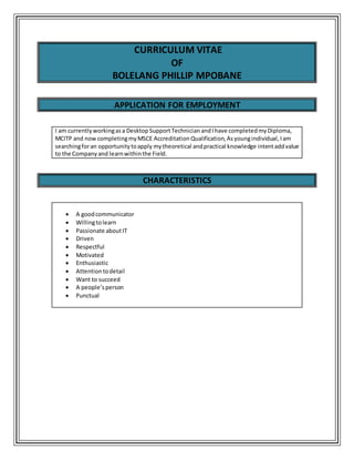 CURRICULUM VITAE
OF
BOLELANG PHILLIP MPOBANE
APPLICATION FOR EMPLOYMENT
I am currently workingasa Desktop SupportTechnician andI have completedmyDiploma,
MCITP and now completingmyMSCE Accreditation Qualification,Asyoungindividual, Iam
searchingforan opportunitytoapply mytheoretical andpractical knowledge intentaddvalue
to the Company and learnwithinthe Field.
CHARACTERISTICS
 A goodcommunicator
 Willingtolearn
 Passionate aboutIT
 Driven
 Respectful
 Motivated
 Enthusiastic
 Attentiontodetail
 Want to succeed
 A people’sperson
 Punctual
 