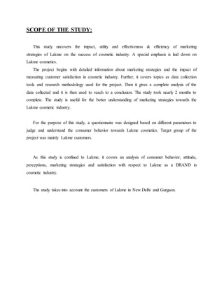 SCOPE OF THE STUDY:
This study uncovers the impact, utility and effectiveness & efficiency of marketing
strategies of Lakme on the success of cosmetic industry. A special emphasis is laid down on
Lakme cosmetics.
The project begins with detailed information about marketing strategies and the impact of
measuring customer satisfaction in cosmetic industry. Further, it covers topics as data collection
tools and research methodology used for the project. Then it gives a complete analysis of the
data collected and it is then used to reach to a conclusion. The study took nearly 2 months to
complete. The study is useful for the better understanding of marketing strategies towards the
Lakme cosmetic industry.
For the purpose of this study, a questionnaire was designed based on different parameters to
judge and understand the consumer behavior towards Lakme cosmetics. Target group of the
project was mainly Lakme customers.
As this study is confined to Lakme, it covers an analysis of consumer behavior, attitude,
perceptions, marketing strategies and satisfaction with respect to Lakme as a BRAND in
cosmetic industry.
The study takes into account the customers of Lakme in New Delhi and Gurgaon.
 