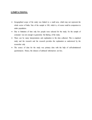 LIMITATIONS:
 Geographical scope of the study was limited to a small area, which may not represent the
whole sector of India. Size of the sample is 100, which is, of course small in comparison to
entire population.
 Due to limitation of time only few people were selected for the study. So the sample of
consumer was not enough to generalize the finding of the study.
 There can be many interpretations and explanation to the data collected. This is empirical
study and the research and the research provides the explanation as understood by the
researcher only.
 The source of data for the study was primary data with the help of self-administered
questionnaire. Hence, the chances of unbiased information are less.
 
