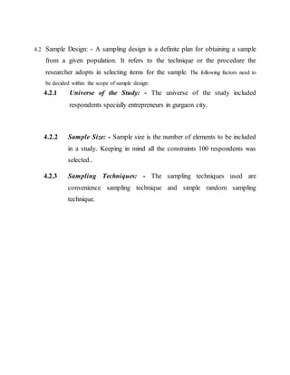 4.2 Sample Design: - A sampling design is a definite plan for obtaining a sample
from a given population. It refers to the technique or the procedure the
researcher adopts in selecting items for the sample. The following factors need to
be decided within the scope of sample design:
4.2.1 Universe of the Study: - The universe of the study included
respondents specially entrepreneurs in gurgaon city.
4.2.2 Sample Size: - Sample size is the number of elements to be included
in a study. Keeping in mind all the constraints 100 respondents was
selected..
4.2.3 Sampling Techniques: - The sampling techniques used are
convenience sampling technique and simple random sampling
technique.
 