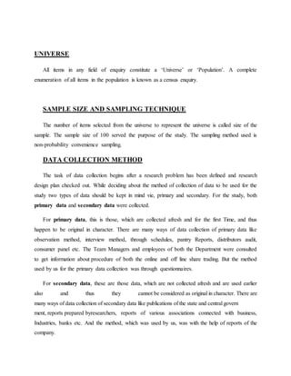 UNIVERSE
All items in any field of enquiry constitute a ‘Universe’ or ‘Population’. A complete
enumeration of all items in the population is known as a census enquiry.
SAMPLE SIZE AND SAMPLING TECHNIQUE
The number of items selected from the universe to represent the universe is called size of the
sample. The sample size of 100 served the purpose of the study. The sampling method used is
non-probability convenience sampling.
DATA COLLECTION METHOD
The task of data collection begins after a research problem has been defined and research
design plan checked out. While deciding about the method of collection of data to be used for the
study two types of data should be kept in mind vie, primary and secondary. For the study, both
primary data and secondary data were collected.
For primary data, this is those, which are collected afresh and for the first Time, and thus
happen to be original in character. There are many ways of data collection of primary data like
observation method, interview method, through schedules, pantry Reports, distributors audit,
consumer panel etc. The Team Managers and employees of both the Department were consulted
to get information about procedure of both the online and off line share trading. But the method
used by us for the primary data collection was through questionnaires.
For secondary data, these are those data, which are not collected afresh and are used earlier
also and thus they cannot be considered as original in character. There are
many ways of data collection of secondary data like publications of the state and central govern
ment, reports prepared byresearchers, reports of various associations connected with business,
Industries, banks etc. And the method, which was used by us, was with the help of reports of the
company.
 