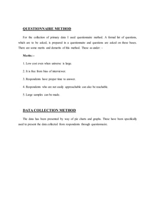 QUESTIONNAIRE METHOD
For the collection of primary data I used questionnaire method. A formal list of questions,
which are to be asked, is prepared in a questionnaire and questions are asked on those bases.
There are some merits and demerits of this method. These as under: -
Merits: -
1. Low cost even when universe is large.
2. It is free from bias of interviewer.
3. Respondents have proper time to answer.
4. Respondents who are not easily approachable can also be reachable.
5. Large samples can be made.
DATA COLLECTION METHOD
The data has been presented by way of pie charts and graphs. These have been specifically
used to present the data collected from respondents through questionnaire.
 