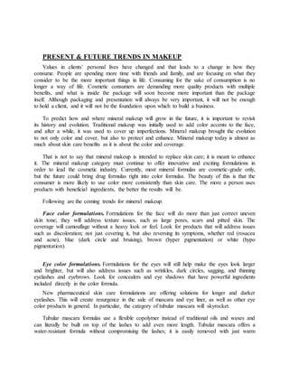 PRESENT & FUTURE TRENDS IN MAKEUP
Values in clients’ personal lives have changed and that leads to a change in how they
consume. People are spending more time with friends and family, and are focusing on what they
consider to be the more important things in life. Consuming for the sake of consumption is no
longer a way of life. Cosmetic consumers are demanding more quality products with multiple
benefits, and what is inside the package will soon become more important than the package
itself. Although packaging and presentation will always be very important, it will not be enough
to hold a client, and it will not be the foundation upon which to build a business.
To predict how and where mineral makeup will grow in the future, it is important to revisit
its history and evolution. Traditional makeup was initially used to add color accents to the face,
and after a while, it was used to cover up imperfections. Mineral makeup brought the evolution
to not only color and cover, but also to protect and enhance. Mineral makeup today is almost as
much about skin care benefits as it is about the color and coverage.
That is not to say that mineral makeup is intended to replace skin care; it is meant to enhance
it. The mineral makeup category must continue to offer innovative and exciting formulations in
order to lead the cosmetic industry. Currently, most mineral formulas are cosmetic-grade only,
but the future could bring drug formulas right into color formulas. The beauty of this is that the
consumer is more likely to use color more consistently than skin care. The more a person uses
products with beneficial ingredients, the better the results will be.
Following are the coming trends for mineral makeup.
Face color formulations. Formulations for the face will do more than just correct uneven
skin tone; they will address texture issues, such as large pores, scars and pitted skin. The
coverage will camouflage without a heavy look or feel. Look for products that will address issues
such as discoloration; not just covering it, but also reversing its symptoms, whether red (rosacea
and acne), blue (dark circle and bruising), brown (hyper pigmentation) or white (hypo
pigmentation).
Eye color formulations. Formulations for the eyes will still help make the eyes look larger
and brighter, but will also address issues such as wrinkles, dark circles, sagging, and thinning
eyelashes and eyebrows. Look for concealers and eye shadows that have powerful ingredients
included directly in the color formula.
New pharmaceutical skin care formulations are offering solutions for longer and darker
eyelashes. This will create resurgence in the sale of mascara and eye liner, as well as other eye
color products in general. In particular, the category of tubular mascara will skyrocket.
Tubular mascara formulas use a flexible copolymer instead of traditional oils and waxes and
can literally be built on top of the lashes to add even more length. Tubular mascara offers a
water-resistant formula without compromising the lashes; it is easily removed with just warm
 