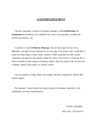 ACKNOWLEDGEMENT
I take this opportunity to express my heartiest gratitude to New Delhi Institute of
Management for permitting me to undertake this research and supporting me during this
research and otherwise also.
I would like to thank Dr.Bhawna Bhatnagar who not only played the role of my
philosopher and guide but also mentored me at every stage of my project work. I would like to
extend my hearty thanks to entire faculty members of BBA department for their constant
cooperation and support to take decision during the course of my research. I would also like to
thank my parents for their support and blessing without which this project could not have been
completed. Indeed I shall remain ever grateful to them.
I am also thankful to college library and computer laboratory management staff for their
constant support.
The experience I gained during this research project is of immense importance in the
academically and more on professionally.
SUZYE CHHABRA
ROLL NO: - 05315501711
 