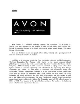 AVON
Avon Product is a multi-level marketing company. The company's CEO is Sherilyn S.
McCoy, who was appointed to that position in April 2012.The former CEO, Andrea Jung,
became the executive chairman of the board. Jung was the longest tenured female CEO among
Fortune 500 companies.
Avon uses both door-to-door sales people ("Avon ladies," primarily and a growing number of
men) and brochures to advertise its products.
n addition to its corporate pursuits, the Avon corporation is involved in philanthropic causes.
The Avon Foundation for Women, public charity, is the largest corporate-affiliated
philanthropy for women in the world. Avon founded the Avon Foundation for Women with its
first grant, a $400 scholarship, in 1955. Avon was committed to helping women achieve their
highest potential of economic opportunity and self-fulfillment by empowering them through
scholarships and support for other forms of educational and occupational training and
advancement. Women's empowerment continued to be the focus through the early 1990s when
Avon began to increase its philanthropy with a new emphasis on breast cancer; the Avon
Foundation still awards scholarships for Avon Sales Representatives and their families, as well
as for the children of Avon associates. The Avon Foundation is currently focused on two key
causes: breast cancer and domestic violence. The Foundation approved $38 million in grants in
2011. In 2012, Avon launched its first global fundraising scheme. The symbol of this fundraising
action is the Women's Empowerment Bracelet.
 
