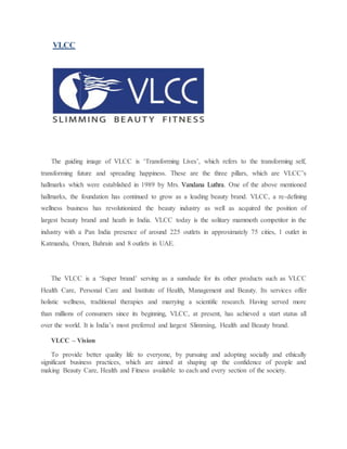 VLCC
The guiding image of VLCC is ‘Transforming Lives’, which refers to the transforming self,
transforming future and spreading happiness. These are the three pillars, which are VLCC’s
hallmarks which were established in 1989 by Mrs. Vandana Luthra. One of the above mentioned
hallmarks, the foundation has continued to grow as a leading beauty brand. VLCC, a re-defining
wellness business has revolutionized the beauty industry as well as acquired the position of
largest beauty brand and heath in India. VLCC today is the solitary mammoth competitor in the
industry with a Pan India presence of around 225 outlets in approximately 75 cities, 1 outlet in
Katmandu, Omen, Bahrain and 8 outlets in UAE.
The VLCC is a ‘Super brand’ serving as a sunshade for its other products such as VLCC
Health Care, Personal Care and Institute of Health, Management and Beauty. Its services offer
holistic wellness, traditional therapies and marrying a scientific research. Having served more
than millions of consumers since its beginning, VLCC, at present, has achieved a start status all
over the world. It is India’s most preferred and largest Slimming, Health and Beauty brand.
VLCC – Vision
To provide better quality life to everyone, by pursuing and adopting socially and ethically
significant business practices, which are aimed at shaping up the confidence of people and
making Beauty Care, Health and Fitness available to each and every section of the society.
 