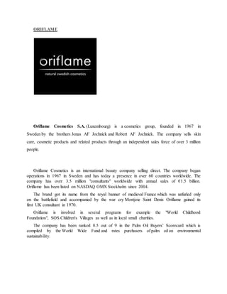 ORIFLAME
Oriflame Cosmetics S.A. (Luxembourg) is a cosmetics group, founded in 1967 in
Sweden by the brothers Jonas AF Jochnick and Robert AF Jochnick. The company sells skin
care, cosmetic products and related products through an independent sales force of over 3 million
people.
Oriflame Cosmetics is an international beauty company selling direct. The company began
operations in 1967 in Sweden and has today a presence in over 60 countries worldwide. The
company has over 3.5 million "consultants" worldwide with annual sales of €1.5 billion.
Oriflame has been listed on NASDAQ OMX Stockholm since 2004.
The brand got its name from the royal banner of medieval France which was unfurled only
on the battlefield and accompanied by the war cry Montjoie Saint Denis Oriflame gained its
first UK consultant in 1970.
Oriflame is involved in several programs for example the "World Childhood
Foundation", SOS Children's Villages as well as in local small charities.
The company has been ranked 8.5 out of 9 in the Palm Oil Buyers’ Scorecard which is
compiled by the World Wide Fund and rates purchasers of palm oil on environmental
sustainability.
 