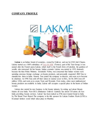 COMPANY PROFILE
Lakme is an Indian brand of cosmetics, owned by Unilever and run by CEO Anil Chopra.
Lakme started as a 100% subsidiary of Tata Oil Mills (Tomco), part of the Tata Group; it was
named after the French opera Lakme, which itself is the French form of Lakshmi, the goddess of
wealth, also renowned for her beauty. Indian cosmetic Lakme was started in 1952, famously
because the then Prime Minister, Jawaharlal Nehru, was concerned that Indian women were
spending precious foreign exchange on beauty products, and personally requested JRD Tata to
manufacture them in India. Simone Tata joined the company as director, and went on to become
its chairman. In 1996 Tata sold off their stakes in Lakme Lever to HLL, for Rs 200 Crore (45
million US$), and went on to create Trent and Westside. Even today, when most multinational
beauty products are available in India, Lakme still occupies a special place in the hearts of Indian
women.
Lakme also started its new business in the beauty industry by setting up Lakme Beauty
Salons all over India. Now HUL (Hindustan Unilever Limited) has about 110 salons all over
India providing beauty services. Lakme' has been ranked as 47th most trusted brand in India
by The Brand Trust Report The company is the title sponsor for Lakme Fashion Week (LFW) a
bi-annual fashion event which takes place in Mumbai.
 