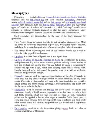 Makeup types
Cosmetics include skin-care creams, lotions, powder, perfumes, lipsticks,
fingernail and toe nail polish, eye and facial makeup ,towelettes, permanent
waves, colored contact lenses, hair colors, hair sprays and gels, deodorants, hand
sanitizer, baby products, bath oils, bubble baths, bath salts, butters and many other
types of products. A subset of cosmetics is called "make-up," which refers
primarily to colored products intended to alter the user’s appearance. Many
manufacturers distinguish between decorative cosmetics and care cosmetics.
Most cosmetics are distinguished by the area of the body intended for
application.
• Face Primer, Come in various formulas to suit individual skin concerns. Most
are meant to reduce the appearance of pore size, prolong the wear of makeup,
and allow for a smoother application of makeup. Applied before foundation.
• Eye Primer, Used to prolong the wear of eye shadows on the eye as well as
intensify color payoff from shadows.
• Lip gloss, is a sheer form of lipstick that is in a liquid form.
• Lipstick, lip gloss, lip liner, lip plumper, lip balm, lip conditioner, lip primer,
and lip boosters. Lip stains have a water or gel base and may contain alcohol to
help the product stay on the lips. The idea behind lip stains is to temporarily
saturate the lips with a dye, rather than covering them with a colored wax.
Usually designed to be waterproof, the product may come with an applicator
brush or be applied with a finger.
• Concealer, makeup used to cover any imperfections of the skin. Concealer is
often used for any extra coverage needed to cover blemishes, or any other
marks. Concealer is often thicker and more solid than foundation, and provides
longer lasting, and more detailed coverage. Some formulations are meant only
for the eye or only for the face.
• Foundation, used to smooth out the face and cover spots or uneven skin
coloration. Usually a liquid, cream, or powder, as well as most recently, a light
and fluffy mousse, which provides excellent coverage as well. Foundation
primer can be applied before or after to get a smoother finish. Some primers
come in powder or liquid form to be applied before foundation as a base, while
other primers come as a spray to be applied after you are finished to help make-
up last longer.
• Face powder, used to set the foundation, giving a matte finish, and also to
conceal small flaws or blemishes.
 