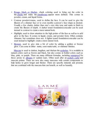 • Rouge, blush or blusher, cheek coloring used to bring out the color in
the cheeks and make the cheekbones appear more defined. This comes in
powder, cream, and liquid forms.
• Contour powder/creams, used to define the face. It can be used to give the
illusion of a slimmer face or to even modify a person’s face shape as desired.
Usually a few shades darker than one’s own skin tone and matte in finish to
create the illusion of depth. A darker toned foundation/concealer can be used
instead to contour to create a more natural look.
• Highlight, used to draw attention to the high points of the face as well as to add
glow to the face. It comes in liquid, cream, and powder form. Often contains
shimmer, but sometimes does not. A lighter toned foundation/concealer can be
used instead to highlight create a more natural look.
• Bronzer, used to give skin a bit of color by adding a golden or bronze
glow. Can come in either matte, semi matte/satin, or shimmer finishes.
Mascara is used to darken, lengthen, and thicken the eyelashes. It is available in
natural colors such as brown and black, but also comes in bolder colors such as
blue, pink, or purple. There are many different formulas, including waterproof for
those prone to allergies or sudden tears. Often used after an eyelash curler and
mascara primer. There are now also many mascaras with certain components to
help lashes to grow longer and thicker. There are specific minerals and proteins
that are combined with the mascara that can benefit, as well as beautify.
 