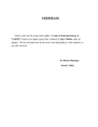CERTIFICATE
I hereby certify that this project report entitled “A study of Marketing Strategy of
“LAKME” is based on an original project study conducted by Suzye Chhabra under my
guidance. This has not formed basis for the award of any degree/diploma of this institution or
any other University.
Dr. Bhawna Bhatnagar
(Faculty Guide)
 