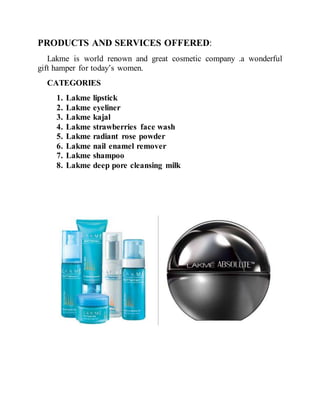 PRODUCTS AND SERVICES OFFERED:
Lakme is world renown and great cosmetic company .a wonderful
gift hamper for today’s women.
CATEGORIES
1. Lakme lipstick
2. Lakme eyeliner
3. Lakme kajal
4. Lakme strawberries face wash
5. Lakme radiant rose powder
6. Lakme nail enamel remover
7. Lakme shampoo
8. Lakme deep pore cleansing milk
 