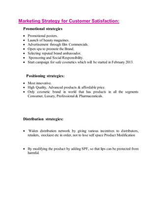 Marketing Strategy for Customer Satisfaction:
Promotional strategies
 Promotional posters.
 Launch of beauty magazines.
 Advertisement through film Commercials.
 Open spa to promote the Brand.
 Selecting reputed brand ambassador.
 Sponsoring and Social Responsibility.
 Start campaign for safe cosmetics which will be started in February 2013.
Positioning strategies:
 Most innovative.
 High Quality, Advanced products & affordable price.
 Only cosmetic brand in world that has products in all the segments
Consumer, Luxury, Professional & Pharmaceuticals.
Distribution strategies:
 Widen distribution network by giving various incentives to distributors,
retailers, stockiest etc in order, not to lose self space Product Modification
 By modifying the product by adding SPF, so that lips can be protected from
harmful.
 