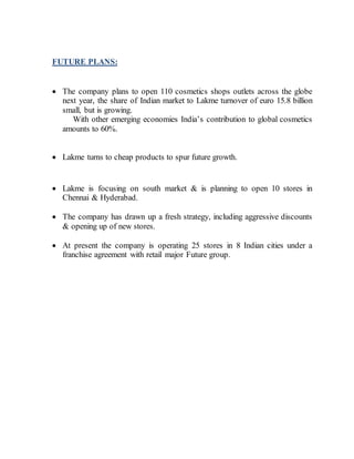 FUTURE PLANS:
 The company plans to open 110 cosmetics shops outlets across the globe
next year, the share of Indian market to Lakme turnover of euro 15.8 billion
small, but is growing.
With other emerging economies India’s contribution to global cosmetics
amounts to 60%.
 Lakme turns to cheap products to spur future growth.
 Lakme is focusing on south market & is planning to open 10 stores in
Chennai & Hyderabad.
 The company has drawn up a fresh strategy, including aggressive discounts
& opening up of new stores.
 At present the company is operating 25 stores in 8 Indian cities under a
franchise agreement with retail major Future group.
 
