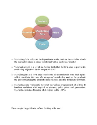 o Marketing Mix refers to the ingredients or the tools or the variable which
the marketer mixes in order to interact with a particular market
o “Marketing Mix is a set of marketing tools that the firm uses to pursue its
marketing objectives in the target market”
o Marketing mix is a term used to describe the combination o the four inputs
which constitute the core of a company’s marketing system: the product;
the price structure; the promotional activities, and the distribution system.
o Marketing mix represents the total marketing programmed of a firm. It
involves decisions with regard to product, price, place and promotion.
Marketing mix is a blending of decisions in the ‘4 Ps’.
Four major ingredients of marketing mix are:
 