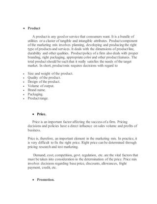  Product
A productis any good or service that consumers want. It is a bundle of
utilities or a cluster of tangible and intangible attributes. Productcomponent
of the marketing mix involves planning, developing and producing the right
type of products and services. It deals with the dimensions of productline,
durability and other qualities. Productpolicy of a firm also deals with proper
branding, right packaging, appropriate color and other productfeatures. The
total productshould be such that it really satisfies the needs of the target
market. In short, productmix requires decisions with regard to
 Size and weight of the product.
 Quality of the product.
 Design of the product.
 Volume of output.
 Brand name.
 Packaging.
 Productrange.
 Price.
Price is an important factor affecting the success ofa firm. Pricing
decisions and policies have a direct influence on sales volume and profits of
business.
Price is, therefore, an important element in the marketing mix. In practice, it
is very difficult to fix the right price. Right price can be determined through
pricing research and test marketing.
Demand, cost, competition, govt. regulation, etc. are the vital factors that
must be taken into consideration in the determination of the price. Price mix
involves decisions regarding base price, discounts, allowances, fright
payment, credit, etc.
 Promotion.
 