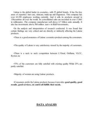 Lakme is the global leader in cosmetics, with 25 global brands. It has five key
areas of expertise- hair care, skincare, make-up and fragrances. This company has
over 63,358 employees working currently. And it sells its products around in
130countries all over the world. Its consolidated sales are recorded in over 17,063
in millionaires .The company manufacture well above 4.7 billion units annually. It
also has investments above 560 million euro s in R&D investments.
On the analysis and interpretation of research conducted. It was found that
certain findings are very critical and are directly or indirectly affecting the Lakme
products.
•There is a good awareness of Lakme cosmetics products among the consumers.
•The quality of Lakme is very satisfactory viewed by the majority of customers.
•There is a neck to neck competition between L’Oreal, Oriflame, VLCC,
Revlon etc
•75% of the customers are fully satisfied with existing quality While 25% are
partly satisfied.
•Majority of women are using Lakme products.
•Consumers prefer the Lakme products because it provides good quality, good
results, good services, etc and it all fulfills their needs.
DATA ANALSIS
 