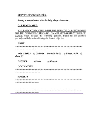SURVEY OF CONSUMERS.
Survey was conducted with the help of questionnaire.
QUESTIONNAIRE.
A SURVEY CONDUCTED WITH THE HELP OF QUESTIONNAIRE
FOR THE PURPOSEOF RESEARCH ON MARKETING STRATEGIES OF
LAKME which includes the following question. Please fill the question
precisely and help us in achieving the desired objective.
NAME
………………………………………………………………………………
…………………………………….
AGE GROUP a) Under16 b) Under 16-25 c) Under 25-35 d)
above 35
GENDER a) Male b) Female
OCCUPATION
………………………………………………………………………………
……………………………
ADDRESS
………………………………………………………………………………
…………………………..
………………………………………………………………………………
…………………………..
 
