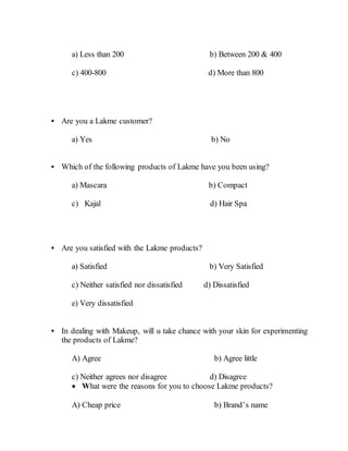 a) Less than 200 b) Between 200 & 400
c) 400-800 d) More than 800
• Are you a Lakme customer?
a) Yes b) No
• Which of the following products of Lakme have you been using?
a) Mascara b) Compact
c) Kajal d) Hair Spa
• Are you satisfied with the Lakme products?
a) Satisfied b) Very Satisfied
c) Neither satisfied nor dissatisfied d) Dissatisfied
e) Very dissatisfied
• In dealing with Makeup, will u take chance with your skin for experimenting
the products of Lakme?
A) Agree b) Agree little
c) Neither agrees nor disagree d) Disagree
 What were the reasons for you to choose Lakme products?
A) Cheap price b) Brand’s name
 