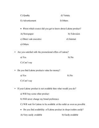 C) Quality d) Variety
E) Advertisement f) Others
 From which source did you get to know about Lakme product?
A) Newspaper b) Television
c) Direct sale executive d) Internet
e) Others
• Are you satisfied with the promotional offers of Lakme?
a) Yes b) No
C) Can’t say
• Do you find Lakme products value for money?
a) Yes b) No
C) Can’t say
• If your Lakme product is not available then what would you do?
a) Will buy some other product
b) Will never change my brand preference.
C) Will wait for Lakme to be available at the outlet as soon as possible
 Do you find availability of Lakme product in shops/outlets easily?
A) Very easily available b) Easily available
 