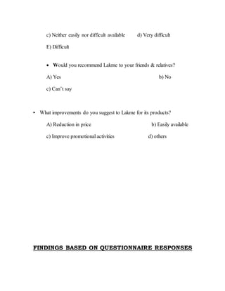 c) Neither easily nor difficult available d) Very difficult
E) Difficult
 Would you recommend Lakme to your friends & relatives?
A) Yes b) No
c) Can’t say
• What improvements do you suggest to Lakme for its products?
A) Reduction in price b) Easily available
c) Improve promotional activities d) others
FINDINGS BASED ON QUESTIONNAIRE RESPONSES
 