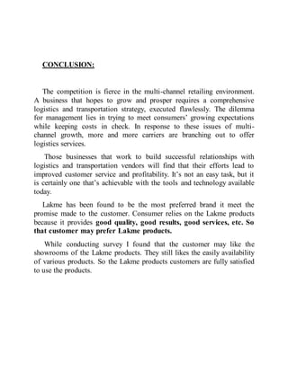 CONCLUSION:
The competition is fierce in the multi-channel retailing environment.
A business that hopes to grow and prosper requires a comprehensive
logistics and transportation strategy, executed flawlessly. The dilemma
for management lies in trying to meet consumers’ growing expectations
while keeping costs in check. In response to these issues of multi-
channel growth, more and more carriers are branching out to offer
logistics services.
Those businesses that work to build successful relationships with
logistics and transportation vendors will find that their efforts lead to
improved customer service and profitability. It’s not an easy task, but it
is certainly one that’s achievable with the tools and technology available
today.
Lakme has been found to be the most preferred brand it meet the
promise made to the customer. Consumer relies on the Lakme products
because it provides good quality, good results, good services, etc. So
that customer may prefer Lakme products.
While conducting survey I found that the customer may like the
showrooms of the Lakme products. They still likes the easily availability
of various products. So the Lakme products customers are fully satisfied
to use the products.
 