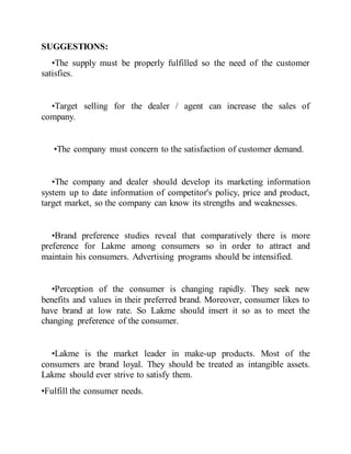 SUGGESTIONS:
•The supply must be properly fulfilled so the need of the customer
satisfies.
•Target selling for the dealer / agent can increase the sales of
company.
•The company must concern to the satisfaction of customer demand.
•The company and dealer should develop its marketing information
system up to date information of competitor's policy, price and product,
target market, so the company can know its strengths and weaknesses.
•Brand preference studies reveal that comparatively there is more
preference for Lakme among consumers so in order to attract and
maintain his consumers. Advertising programs should be intensified.
•Perception of the consumer is changing rapidly. They seek new
benefits and values in their preferred brand. Moreover, consumer likes to
have brand at low rate. So Lakme should insert it so as to meet the
changing preference of the consumer.
•Lakme is the market leader in make-up products. Most of the
consumers are brand loyal. They should be treated as intangible assets.
Lakme should ever strive to satisfy them.
•Fulfill the consumer needs.
 