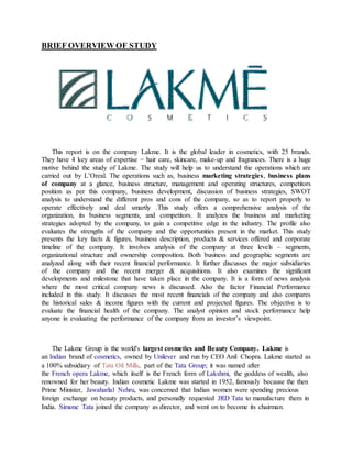 BRIEF OVERVIEW OF STUDY
This report is on the company Lakme. It is the global leader in cosmetics, with 25 brands.
They have 4 key areas of expertise − hair care, skincare, make-up and fragrances. There is a huge
motive behind the study of Lakme. The study will help us to understand the operations which are
carried out by L’Oreal. The operations such as, business marketing strategies, business plans
of company at a glance, business structure, management and operating structures, competitors
position as per this company, business development, discussion of business strategies, SWOT
analysis to understand the different pros and cons of the company, so as to report properly to
operate effectively and deal smartly .This study offers a comprehensive analysis of the
organization, its business segments, and competitors. It analyzes the business and marketing
strategies adopted by the company, to gain a competitive edge in the industry. The profile also
evaluates the strengths of the company and the opportunities present in the market. This study
presents the key facts & figures, business description, products & services offered and corporate
timeline of the company. It involves analysis of the company at three levels – segments,
organizational structure and ownership composition. Both business and geographic segments are
analyzed along with their recent financial performance. It further discusses the major subsidiaries
of the company and the recent merger & acquisitions. It also examines the significant
developments and milestone that have taken place in the company. It is a form of news analysis
where the most critical company news is discussed. Also the factor Financial Performance
included in this study. It discusses the most recent financials of the company and also compares
the historical sales & income figures with the current and projected figures. The objective is to
evaluate the financial health of the company. The analyst opinion and stock performance help
anyone in evaluating the performance of the company from an investor’s viewpoint.
The Lakme Group is the world's largest cosmetics and Beauty Company. Lakme is
an Indian brand of cosmetics, owned by Unilever and run by CEO Anil Chopra. Lakme started as
a 100% subsidiary of Tata Oil Mills, part of the Tata Group; it was named after
the French opera Lakme, which itself is the French form of Lakshmi, the goddess of wealth, also
renowned for her beauty. Indian cosmetic Lakme was started in 1952, famously because the then
Prime Minister, Jawaharlal Nehru, was concerned that Indian women were spending precious
foreign exchange on beauty products, and personally requested JRD Tata to manufacture them in
India. Simone Tata joined the company as director, and went on to become its chairman.
 
