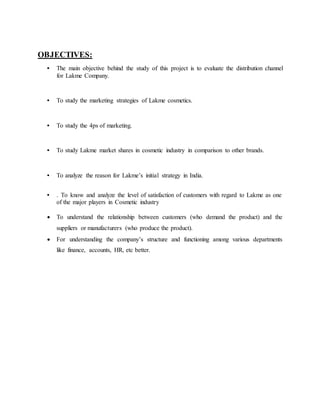 OBJECTIVES:
• The main objective behind the study of this project is to evaluate the distribution channel
for Lakme Company.
• To study the marketing strategies of Lakme cosmetics.
• To study the 4ps of marketing.
• To study Lakme market shares in cosmetic industry in comparison to other brands.
• To analyze the reason for Lakme’s initial strategy in India.
• . To know and analyze the level of satisfaction of customers with regard to Lakme as one
of the major players in Cosmetic industry
 To understand the relationship between customers (who demand the product) and the
suppliers or manufacturers (who produce the product).
 For understanding the company’s structure and functioning among various departments
like finance, accounts, HR, etc better.
 