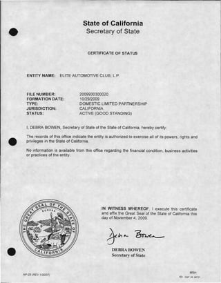 State of California
Secretary of State
CERTIFICATE OF STATUS
ENTITY NAME: ELITE AUTOMOTIVE CLUB, L.P.
FILE NUMBER: 2009930300020 

FORMATION DATE: 10/29/2009 

TYPE: DOMESTIC LIMITED PARTNERSHIP 

JURISDICTION: CALIFORNIA 

STATUS: ACTIVE (GOOD STANDING) 

I, DEBRA BOWEN, Secretary of State of the State of California, hereby certify:
•
The records of this office indicate the entity is authorized to exercise all of its powers, rights and
privileges in the State of California.
No information is available from this office regarding the financial condition, business activities
or practices of the entity.
•
IN WITNESS WHEREOF, I execute this certificate
and affix the Great Seal of the State of California this
day of November 4, 2009.
DEBRA BOWEN
Secretary of State
MSH
NP-25 (REV 112007)
-'::"'" asp 06 99737
 
