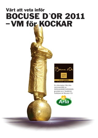Värt att veta inför
BOCUSE D`OR 2011
–VM för KOCKAR
En information från Arla
sammanställd av
SVEN-GUNNAR SVENSSON
grundare av L´Académie
Suédoise de Bocuse d´Or
 