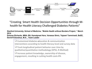 “Creating Smart Health Decision Opportunities through M-
health for Health Literacy Challenged Diabetes Patients”
 Customized diabetes education & communication
interventions according to health literacy level and survey data
 Track longitudinal patient behavior over time by
qualitative/quantitative methodology (SPSS, R-Method)
 Increase patient knowledge, ownership of disease,
engagement, resulting in cutting health costs 8%
Stanford University, School of Medicine, “Mobile Health without Borders Project, “ March
2014
Dolores Richards, MBA, RN, Kamalpreet Hara, Vanessa Simic, Tejaswi Tamminedi, BsEE,
David R Donohue, M.A. , Team Leader
 