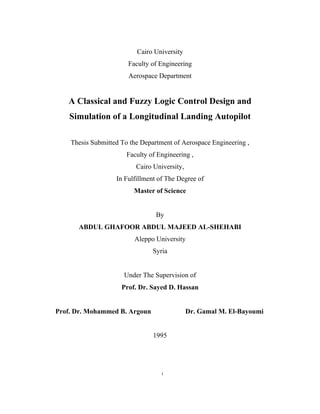 i
Cairo University
Faculty of Engineering
Aerospace Department
A Classical and Fuzzy Logic Control Design and
Simulation of a Longitudinal Landing Autopilot
Thesis Submitted To the Department of Aerospace Engineering ,
Faculty of Engineering ,
Cairo University,
In Fulfillment of The Degree of
Master of Science
By
ABDUL GHAFOOR ABDUL MAJEED AL-SHEHABI
Aleppo University
Syria
Under The Supervision of
Prof. Dr. Sayed D. Hassan
Prof. Dr. Mohammed B. Argoun Dr. Gamal M. El-Bayoumi
1995
 