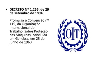 • DECRETO Nº 1.255, de 29
de setembro de 1994
Promulga a Convenção nº
119, da Organização
Internacional do
Trabalho, sobre Proteção
das Máquinas, concluída
em Genebra, em 25 de
junho de 1963
 