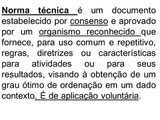 Norma técnica é um documento
estabelecido por consenso e aprovado
por um organismo reconhecido que
fornece, para uso comum e repetitivo,
regras, diretrizes ou características
para atividades ou para seus
resultados, visando à obtenção de um
grau ótimo de ordenação em um dado
contexto. É de aplicação voluntária.
 