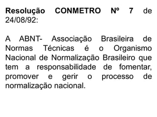 Resolução CONMETRO Nº 7 de
24/08/92:
A ABNT- Associação Brasileira de
Normas Técnicas é o Organismo
Nacional de Normalização Brasileiro que
tem a responsabilidade de fomentar,
promover e gerir o processo de
normalização nacional.
 