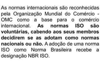 As normas internacionais são reconhecidas
pela Organização Mundial do Comércio -
OMC como a base para o comércio
internacional. As normas ISO são
voluntárias, cabendo aos seus membros
decidirem se as adotam como normas
nacionais ou não. A adoção de uma norma
ISO como Norma Brasileira recebe a
designação NBR ISO.
 
