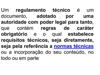Um regulamento técnico é um
documento, adotado por uma
autoridade com poder legal para tanto,
que contém regras de caráter
obrigatório e o qual estabelece
requisitos técnicos, seja diretamente,
seja pela referência a normas técnicas
ou a incorporação do seu conteúdo, no
todo ou em parte
 