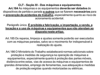 CLT - Seção XI - Das máquinas e equipamentos
Art.184 As máquinas e os equipamentos deverão ser dotados de
dispositivos de partida e parada e outros que se fizerem necessários para
a prevenção de acidentes do trabalho, especialmente quanto ao risco de
acionamento acidental.
Parágrafo único. É proibida a fabricação, a importação, a venda, a
locação e o uso de máquinas e equipamentos que não atendam ao
disposto neste artigo.
Art.185 Os reparos, limpeza e ajustes somente poderão ser executados
com as máquinas paradas, salvo se o movimento for indispensável à
realização do ajuste.
Art.186 O Ministério do Trabalho estabelecerá normas adicionais sobre
proteção e medidas de segurança na operação de máquinas e
equipamentos, especialmente quanto à proteção das partes móveis,
distância entre estas, vias de acesso às máquinas e equipamentos de
grandes dimensões, emprego de ferramentas, sua adequação e medidas
de proteção exigidas quando motorizadas ou elétricas.
 
