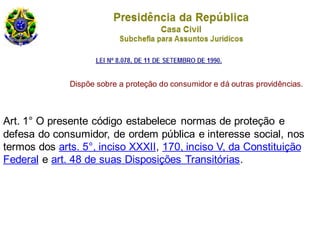 Art. 1° O presente código estabelece normas de proteção e
defesa do consumidor, de ordem pública e interesse social, nos
termos dos arts. 5°, inciso XXXII, 170, inciso V, da Constituição
Federal e art. 48 de suas Disposições Transitórias.
Dispõe sobre a proteção do consumidor e dá outras providências.
 