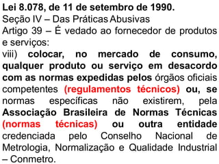 Lei 8.078, de 11 de setembro de 1990.
Seção IV – Das Práticas Abusivas
Artigo 39 – É vedado ao fornecedor de produtos
e serviços:
viii) colocar, no mercado de consumo,
qualquer produto ou serviço em desacordo
com as normas expedidas pelos órgãos oficiais
competentes (regulamentos técnicos) ou, se
normas específicas não existirem, pela
Associação Brasileira de Normas Técnicas
(normas técnicas) ou outra entidade
credenciada pelo Conselho Nacional de
Metrologia, Normalização e Qualidade Industrial
– Conmetro.
 