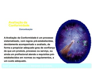 Conceituação
A Avaliação da Conformidade é um processo
sistematizado, com regras pré-estabelecidas,
devidamente acompanhado e avaliado, de
forma a propiciar adequado grau de confiança
de que um produto, processo ou serviço, ou
ainda um profissional atende a requisitos pré-
estabelecidos em normas ou regulamentos, a
um custo adequado.
Avaliação da
Conformidade
Quem garante qualidade é o fabricante do produto.
 