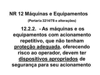 NR 12 Máquinas e Equipamentos
(Portaria 3214/78 e alterações)
12.2.2. - As máquinas e os
equipamentos com acionamento
repetitivo, que não tenham
proteção adequada, oferecendo
risco ao operador, devem ter
dispositivos apropriados de
segurança para seu acionamento.
 