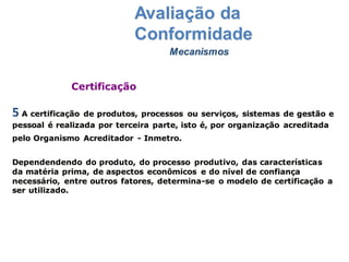 Mecanismos
Avaliação da
Conformidade
5 A certificação de produtos, processos ou serviços, sistemas de gestão e
pessoal é realizada por terceira parte, isto é, por organização acreditada
pelo Organismo Acreditador - Inmetro.
Dependendendo do produto, do processo produtivo, das características
da matéria prima, de aspectos econômicos e do nível de confiança
necessário, entre outros fatores, determina-se o modelo de certificação a
ser utilizado.
Certificação
 