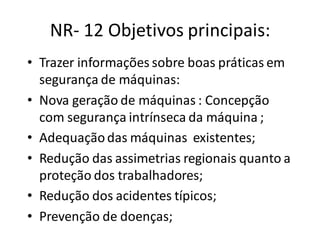 NR- 12 Objetivos principais:
• Trazer informações sobre boas práticas em
segurança de máquinas:
• Nova geração de máquinas : Concepção
com segurança intrínseca da máquina ;
• Adequaçãodas máquinas existentes;
• Redução das assimetrias regionais quanto a
proteção dos trabalhadores;
• Redução dos acidentes típicos;
• Prevenção de doenças;
 